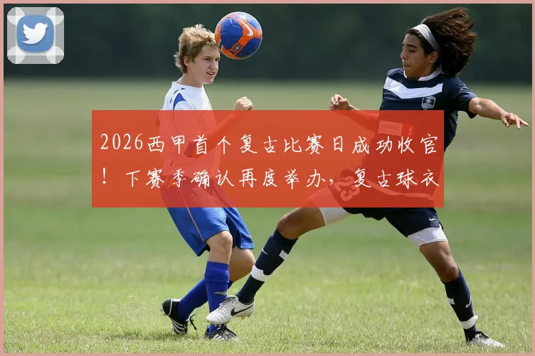 2026西甲首个复古比赛日成功收官！下赛季确认再度举办，复古球衣购买渠道及经典用球全解析