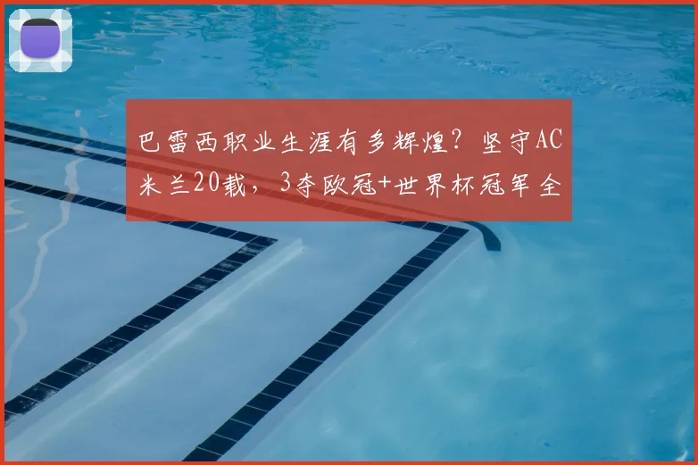 巴雷西职业生涯有多辉煌?坚守AC米兰20载,3夺欧冠+世界杯冠军全回顾