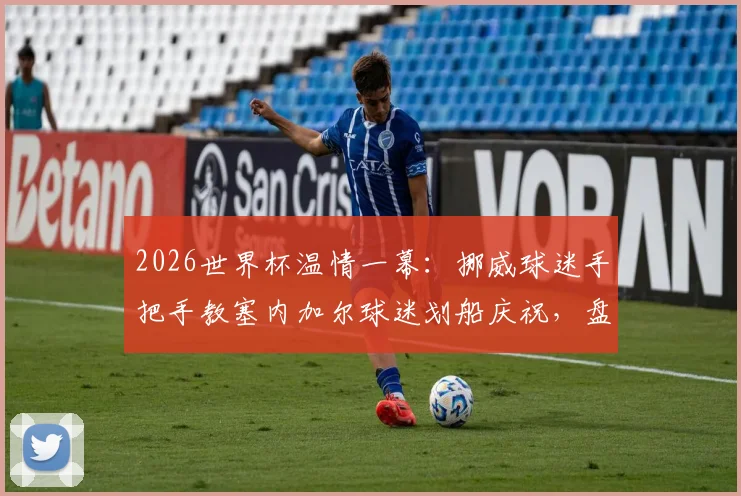 2026世界杯温情一幕:挪威球迷手把手教塞内加尔球迷划船庆祝,盘点足坛那些跨越国界的球迷互动