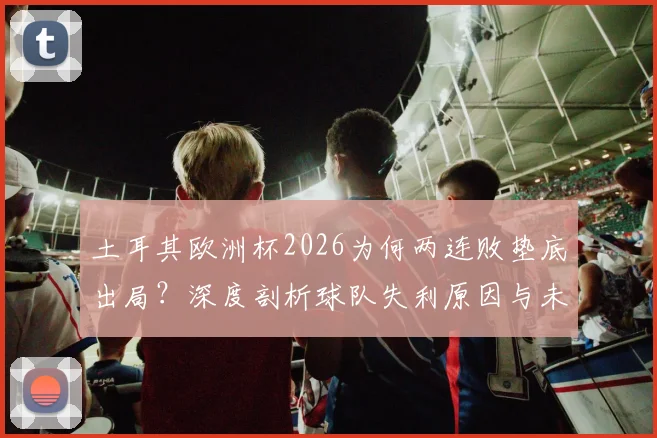 土耳其欧洲杯2026为何两连败垫底出局？深度剖析球队失利原因与未来重建之路