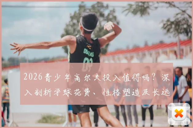 2026青少年高尔夫投入值得吗？深入剖析学球花费、性格塑造及长远升学优势，给家长一份清醒的价值评估