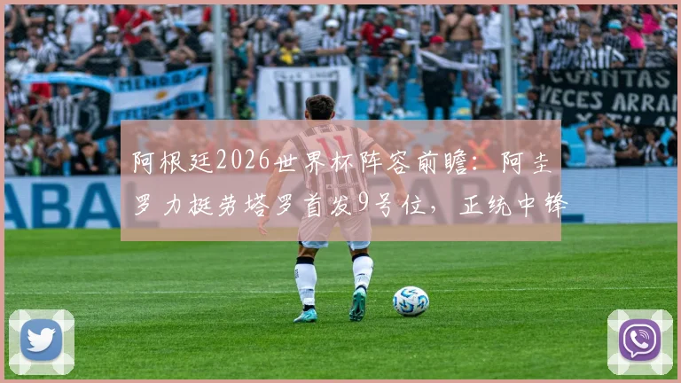 阿根廷2026世界杯阵容前瞻:阿圭罗力挺劳塔罗首发9号位,正统中锋人选引热议
