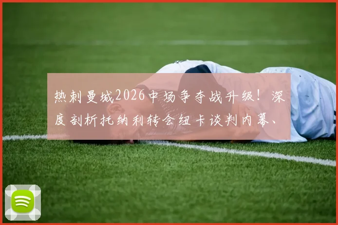 热刺曼城2026中场争夺战升级!深度剖析托纳利转会纽卡谈判内幕、技术特点及对英超格局影响