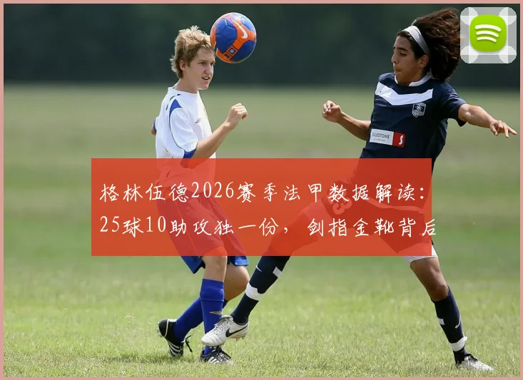 格林伍德2026赛季法甲数据解读：25球10助攻独一份，剑指金靴背后的技术演变与竞争对手分析