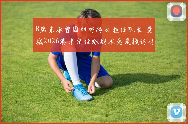 B席亲承曾因即将转会拒任队长 曼城2026赛季定位球战术竟是模仿对手？