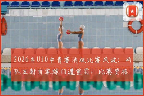 2026年U10中青赛消极比赛风波：两队互射自家球门遭重罚，比赛资格取消&amp;教练禁赛引深思