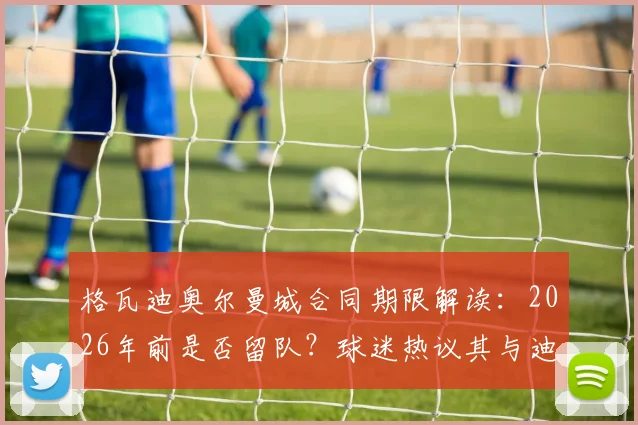 格瓦迪奥尔曼城合同期限解读:2026年前是否留队?球迷热议其与迪亚斯搭档表现及未来去向