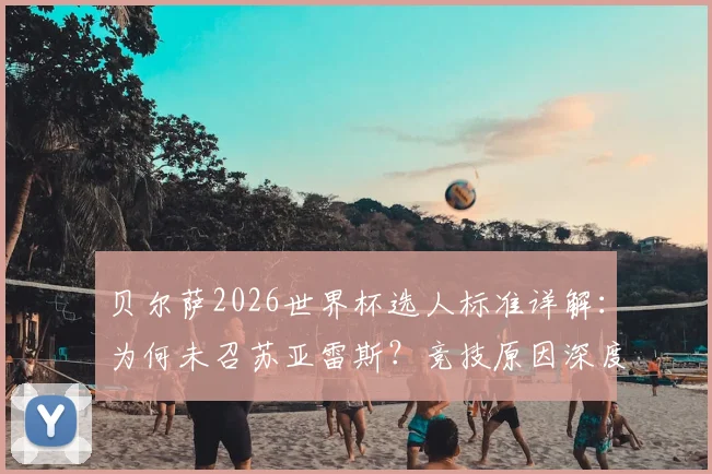 贝尔萨2026世界杯选人标准详解：为何未召苏亚雷斯？竞技原因深度剖析，乌拉圭阵容争议解析