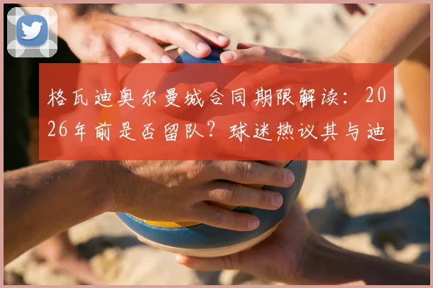 格瓦迪奥尔曼城合同期限解读：2026年前是否留队？球迷热议其与迪亚斯搭档表现及未来去向